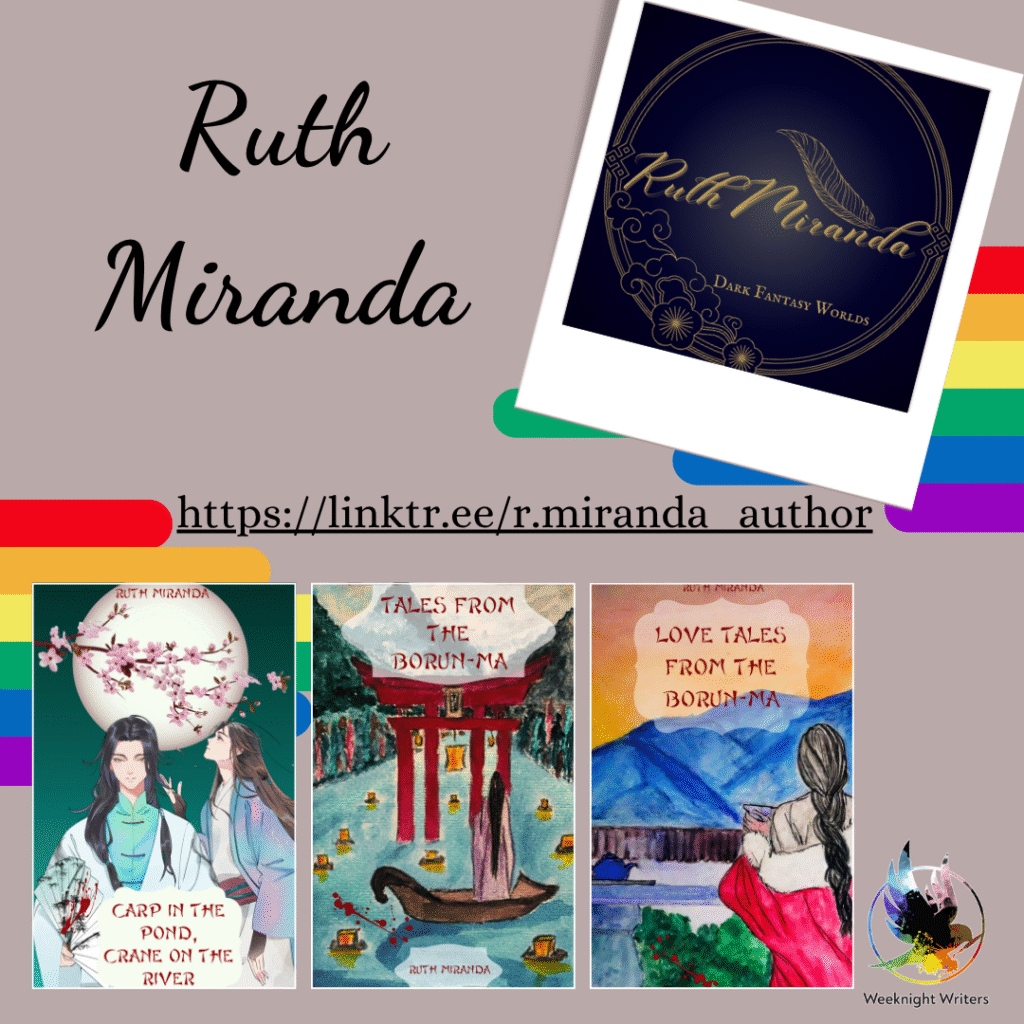 A double rainbow graphic. Profile picture of the author’s golden logo against a dark blue background. Ruth Miranda: Dark Fantasy Worlds sits inside a circle with clouds and cherry blossoms along the bottom. The D in Miranda turns into a feather. Three book covers: Carp in the Pond, Crane on the River - two figures stand beneath a full moon and cherry blossom tree. Both wear long, flowing gowns with large sleeves. Tales from the Borun-Ma - A figure in a long purple gown stands in a boat on a river full of floating lanterns. They are looking at a large red torii gate. Love Tales from the Borun-Ma - A figure in a red gown with their black hair tied in a braid stands looking at distant blue mountains while holding a drinking bowl. The colourful logo for Weeknight Writers is in the bottom right corner. Website https://linktr.ee/r.miranda_author 